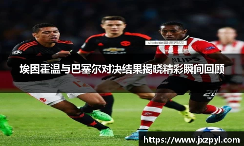 埃因霍温与巴塞尔对决结果揭晓精彩瞬间回顾
